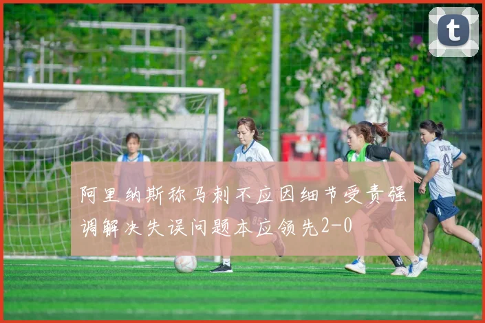 阿里纳斯称马刺不应因细节受责强调解决失误问题本应领先2-0