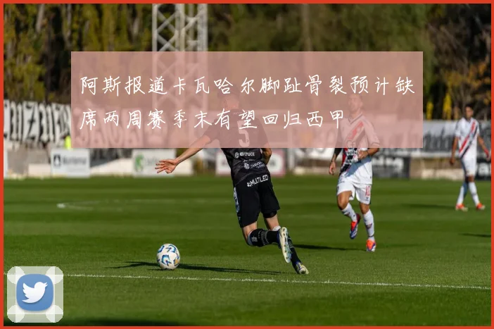 阿斯报道卡瓦哈尔脚趾骨裂预计缺席两周赛季末有望回归西甲