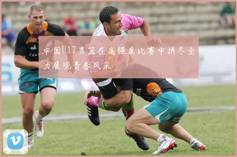 中国U17男篮在高强度比赛中拼尽全力展现青春风采