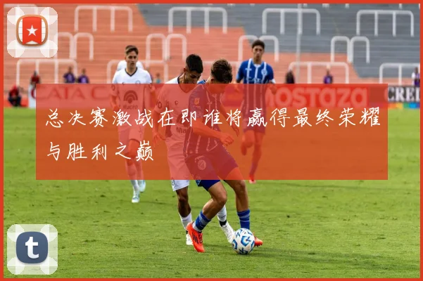 总决赛激战在即谁将赢得最终荣耀与胜利之巅