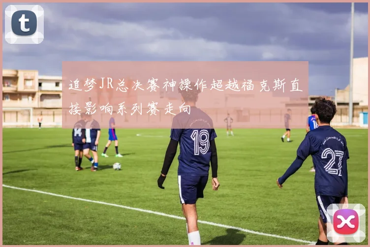 追梦JR总决赛神操作超越福克斯直接影响系列赛走向