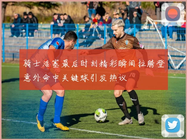 骑士活塞最后时刻精彩瞬间拉胯登意外命中关键球引发热议