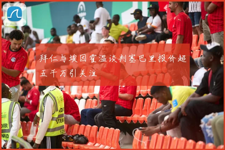 拜仁与埃因霍温谈判塞巴里报价超五千万引关注