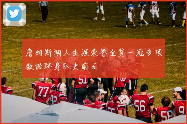 詹姆斯湖人生涯荣誉全览一冠多项数据跻身队史前五