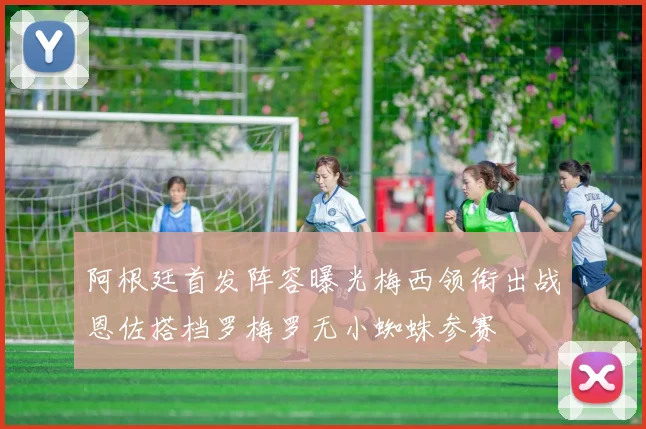阿根廷首发阵容曝光梅西领衔出战恩佐搭档罗梅罗无小蜘蛛参赛