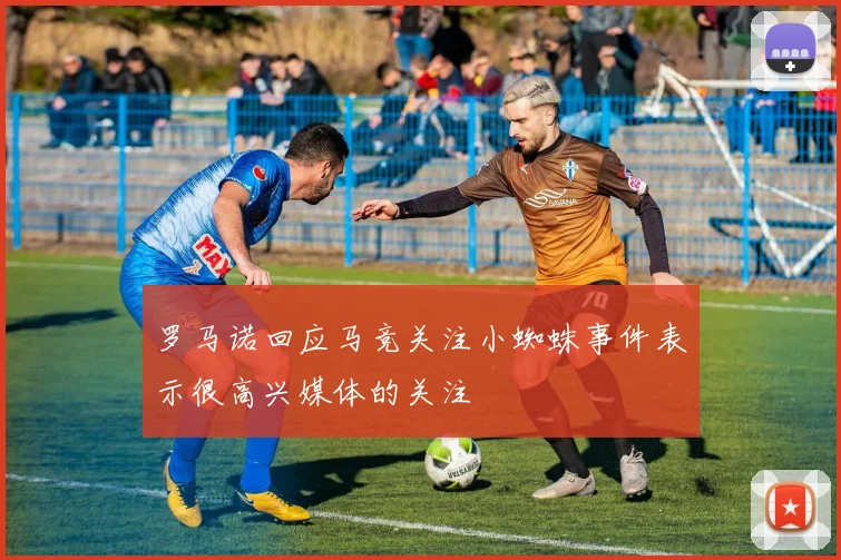 罗马诺回应马竞关注小蜘蛛事件表示很高兴媒体的关注