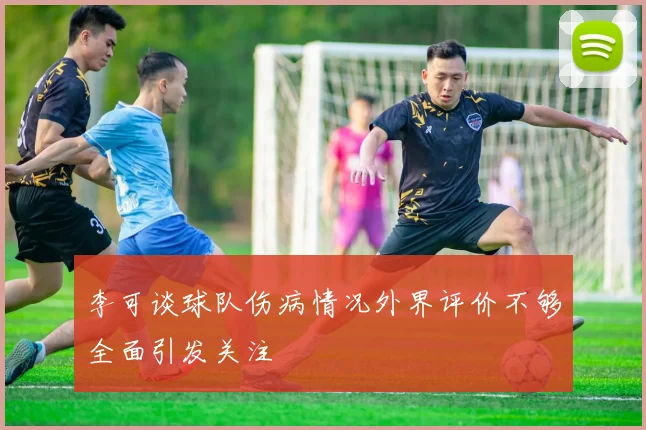 李可谈球队伤病情况外界评价不够全面引发关注