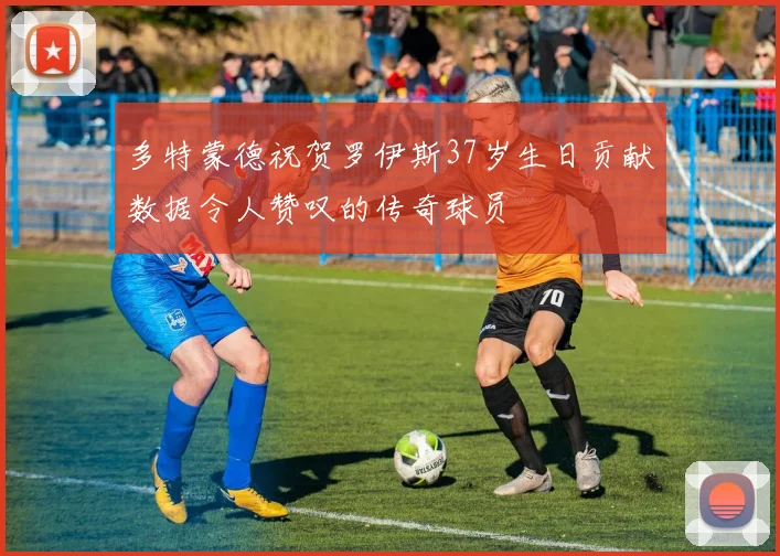 多特蒙德祝贺罗伊斯37岁生日贡献数据令人赞叹的传奇球员