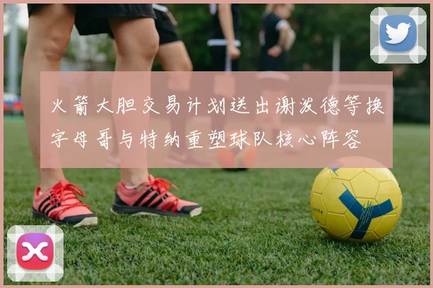 火箭大胆交易计划送出谢泼德等换字母哥与特纳重塑球队核心阵容